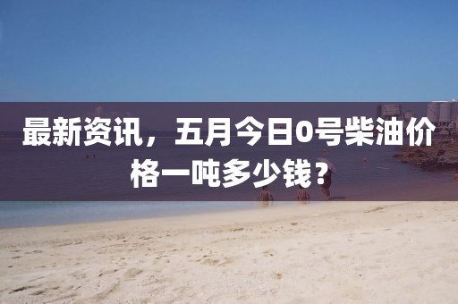 最新資訊，五月今日0號柴油價格一噸多少錢？