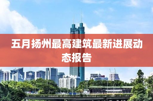 五月?lián)P州最高建筑最新進展動態(tài)報告