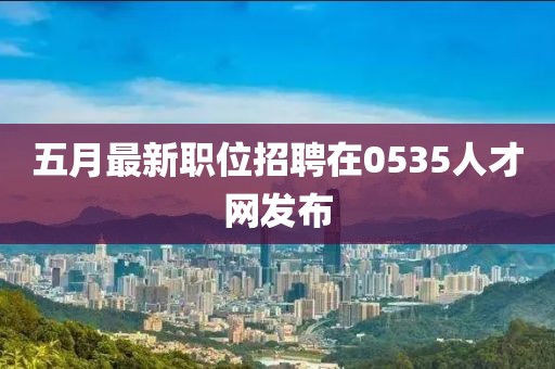 五月最新職位招聘在0535人才網(wǎng)發(fā)布