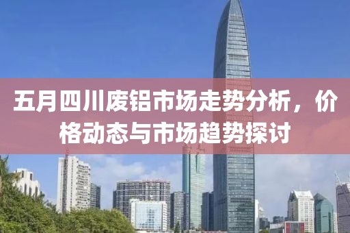 五月四川廢鋁市場走勢分析，價格動態(tài)與市場趨勢探討