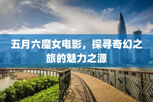 五月六魔女電影，探尋奇幻之旅的魅力之源