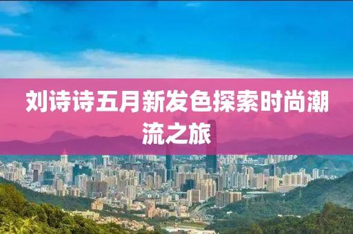 劉詩詩五月新發(fā)色探索時尚潮流之旅