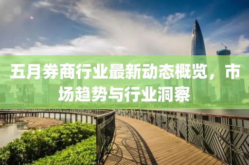 五月券商行業(yè)最新動(dòng)態(tài)概覽，市場(chǎng)趨勢(shì)與行業(yè)洞察