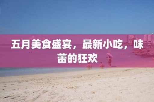 五月美食盛宴，最新小吃，味蕾的狂歡