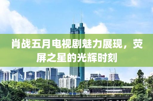 肖戰(zhàn)五月電視劇魅力展現(xiàn)，熒屏之星的光輝時刻