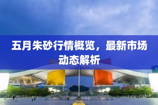 五月朱砂行情概覽，最新市場(chǎng)動(dòng)態(tài)解析