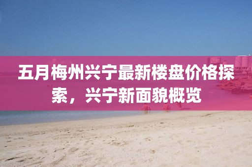 五月梅州興寧最新樓盤價格探索，興寧新面貌概覽