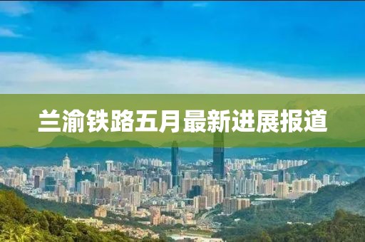 蘭渝鐵路五月最新進展報道