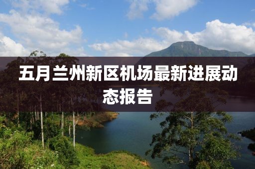 五月蘭州新區(qū)機(jī)場最新進(jìn)展動(dòng)態(tài)報(bào)告