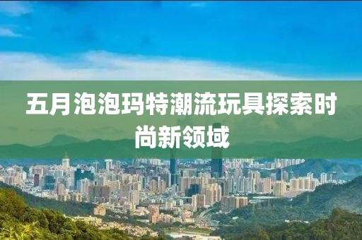 五月泡泡瑪特潮流玩具探索時尚新領(lǐng)域