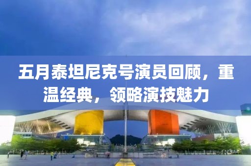 五月泰坦尼克號演員回顧，重溫經(jīng)典，領(lǐng)略演技魅力