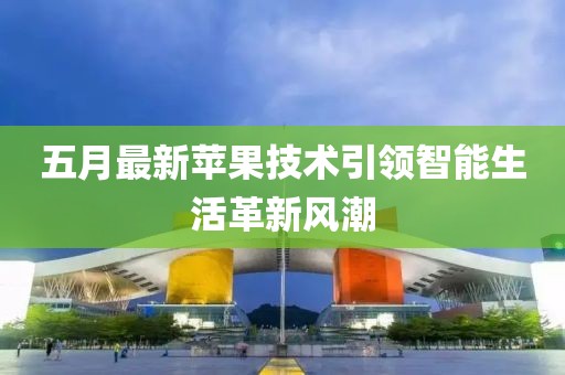 五月最新蘋果技術(shù)引領(lǐng)智能生活革新風(fēng)潮