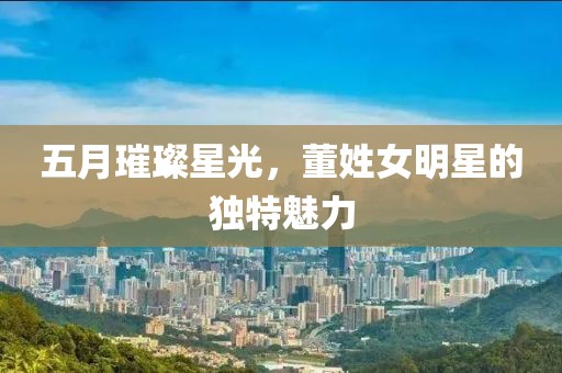 五月璀璨星光，董姓女明星的獨(dú)特魅力