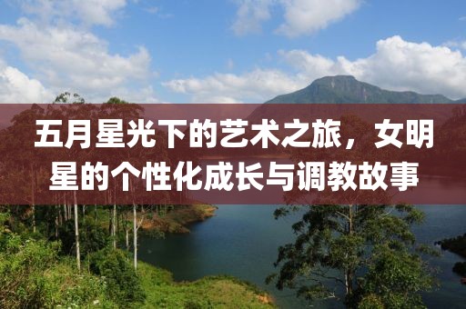 五月星光下的藝術(shù)之旅，女明星的個性化成長與調(diào)教故事