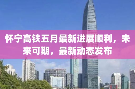 懷寧高鐵五月最新進(jìn)展順利，未來(lái)可期，最新動(dòng)態(tài)發(fā)布