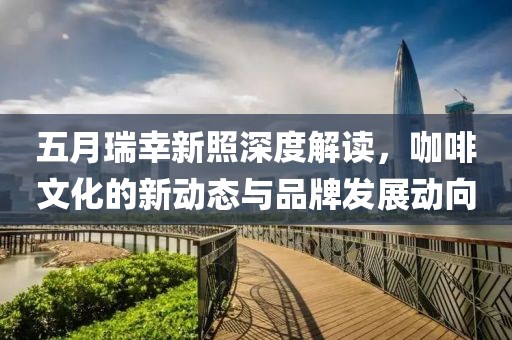 五月瑞幸新照深度解讀，咖啡文化的新動態(tài)與品牌發(fā)展動向