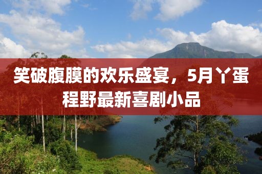笑破腹膜的歡樂盛宴，5月丫蛋程野最新喜劇小品