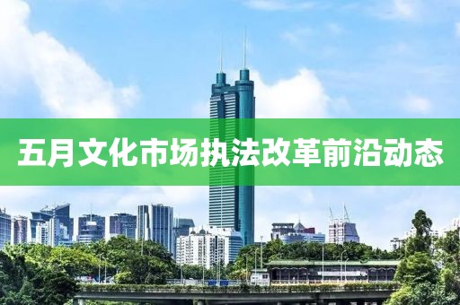 五月文化市場(chǎng)執(zhí)法改革前沿動(dòng)態(tài)