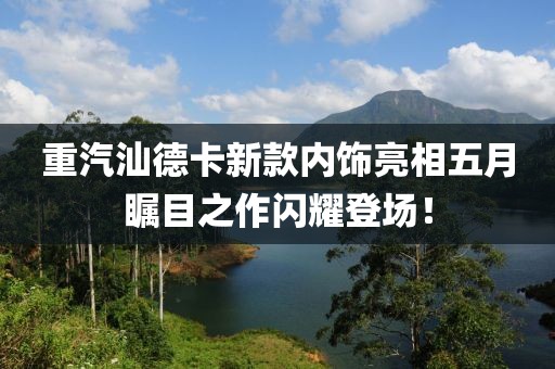 重汽汕德卡新款內(nèi)飾亮相五月矚目之作閃耀登場！
