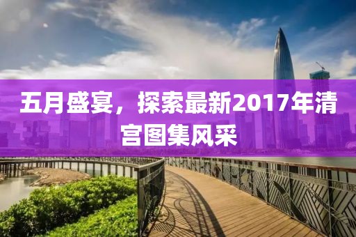 五月盛宴，探索最新2017年清宮圖集風(fēng)采