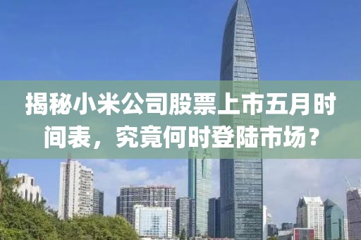 揭秘小米公司股票上市五月時間表，究竟何時登陸市場？