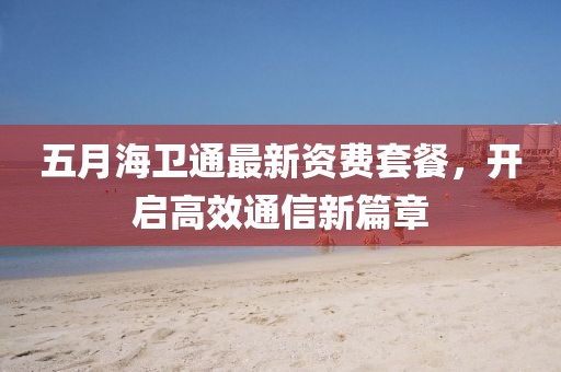 五月海衛(wèi)通最新資費套餐，開啟高效通信新篇章