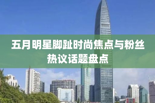 五月明星腳趾時(shí)尚焦點(diǎn)與粉絲熱議話題盤點(diǎn)