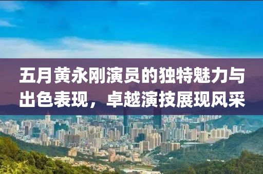 五月黃永剛演員的獨(dú)特魅力與出色表現(xiàn)，卓越演技展現(xiàn)風(fēng)采