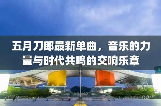 五月刀郎最新單曲，音樂的力量與時代共鳴的交響樂章