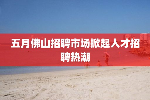 五月佛山招聘市場(chǎng)掀起人才招聘熱潮