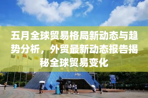 五月全球貿(mào)易格局新動態(tài)與趨勢分析，外貿(mào)最新動態(tài)報告揭秘全球貿(mào)易變化