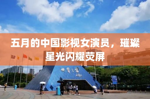 五月的中國影視女演員，璀璨星光閃耀熒屏