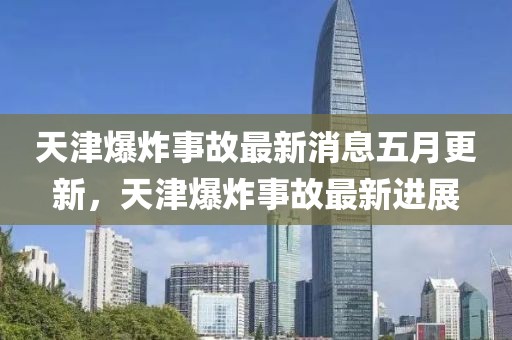 天津爆炸事故最新消息五月更新，天津爆炸事故最新進(jìn)展
