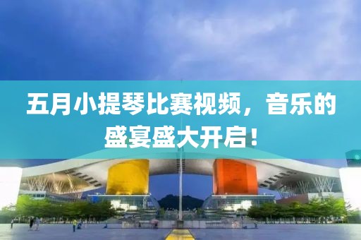 五月小提琴比賽視頻，音樂的盛宴盛大開啟！