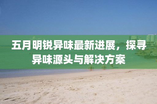 五月明銳異味最新進(jìn)展，探尋異味源頭與解決方案
