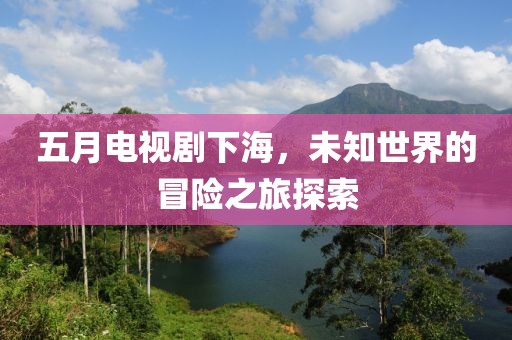 五月電視劇下海，未知世界的冒險(xiǎn)之旅探索