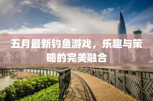 五月最新釣魚游戲，樂趣與策略的完美融合