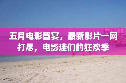 五月電影盛宴，最新影片一網(wǎng)打盡，電影迷們的狂歡季