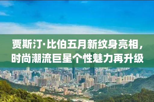 賈斯汀·比伯五月新紋身亮相，時尚潮流巨星個性魅力再升級