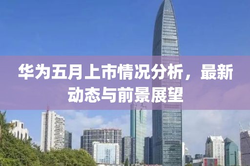 華為五月上市情況分析，最新動態(tài)與前景展望
