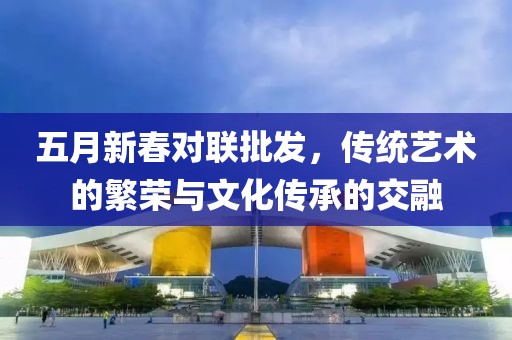 五月新春對(duì)聯(lián)批發(fā)，傳統(tǒng)藝術(shù)的繁榮與文化傳承的交融