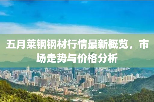五月萊鋼鋼材行情最新概覽，市場(chǎng)走勢(shì)與價(jià)格分析