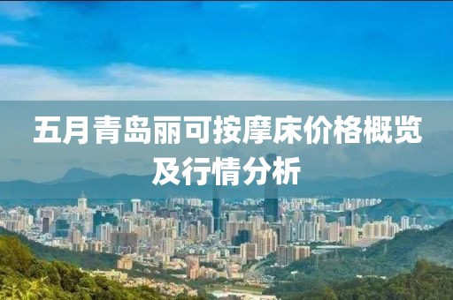 五月青島麗可按摩床價格概覽及行情分析