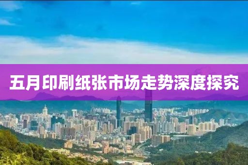 五月印刷紙張市場(chǎng)走勢(shì)深度探究
