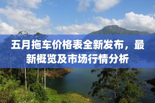 五月拖車價格表全新發(fā)布，最新概覽及市場行情分析