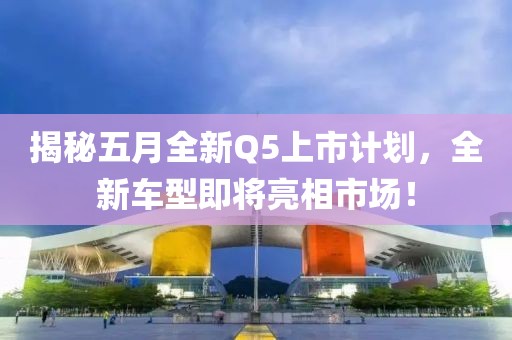 揭秘五月全新Q5上市計劃，全新車型即將亮相市場！