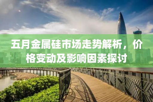 五月金屬硅市場走勢解析，價(jià)格變動及影響因素探討