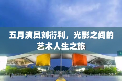 五月演員劉衍利，光影之間的藝術(shù)人生之旅