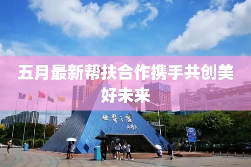 五月最新幫扶合作攜手共創(chuàng)美好未來