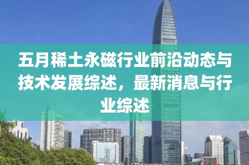 五月稀土永磁行業(yè)前沿動態(tài)與技術發(fā)展綜述，最新消息與行業(yè)綜述